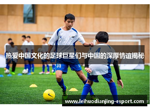 热爱中国文化的足球巨星们与中国的深厚情谊揭秘