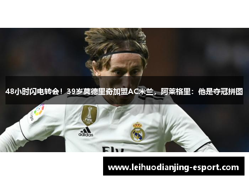 48小时闪电转会！39岁莫德里奇加盟AC米兰，阿莱格里：他是夺冠拼图